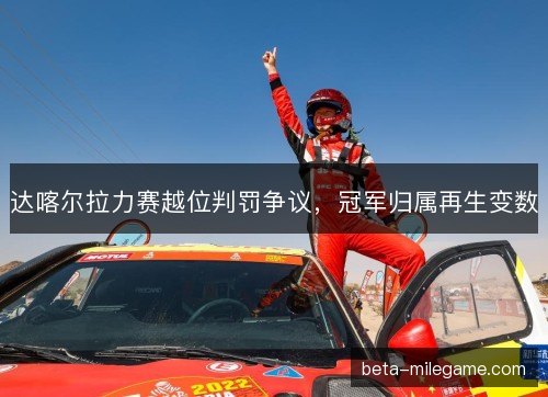 达喀尔拉力赛越位判罚争议，冠军归属再生变数