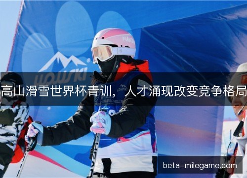 高山滑雪世界杯青训，人才涌现改变竞争格局